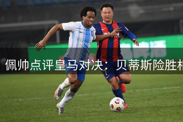 佩帅点评皇马对决：贝蒂斯险胜相当幸运